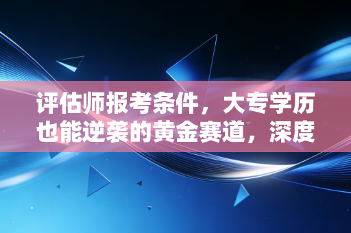 评估师报考条件，大专学历也能逆袭的黄金赛道，深度解析与职业展望
