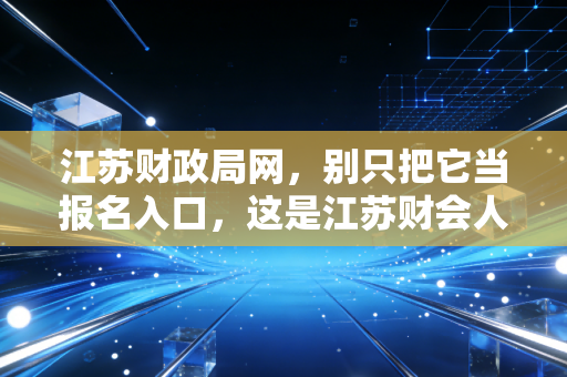 江苏财政局网,别只把它当报名入口,这是江苏财会人的藏宝图