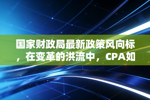 国家财政局最新政策风向标,在变革的洪流中,CPA如何守住底线并寻找新机遇?