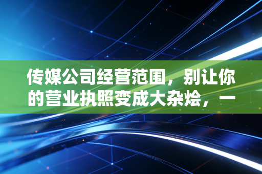 传媒公司经营范围，别让你的营业执照变成大杂烩，一位注会眼中的合规与避坑指南
