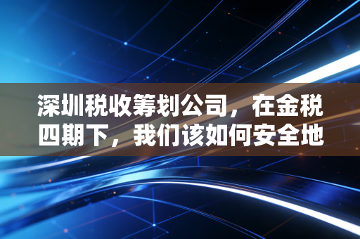 深圳税收筹划公司，在金税四期下，我们该如何安全地省下真金白银？