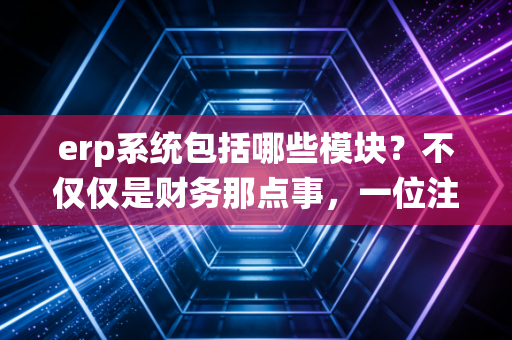 erp系统包括哪些模块?不仅仅是财务那点事,一位注会老兵带你透视企业管理的大脑