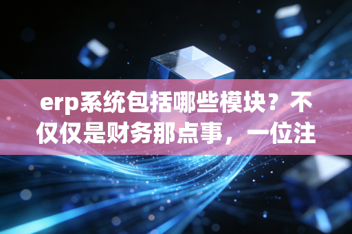erp系统包括哪些模块?不仅仅是财务那点事,一位注会老兵带你透视企业管理的大脑