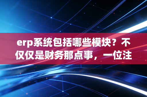 erp系统包括哪些模块？不仅仅是财务那点事，一位注会老兵带你透视企业管理的大脑