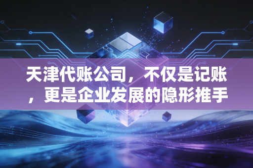天津代账公司，不仅是记账，更是企业发展的隐形推手