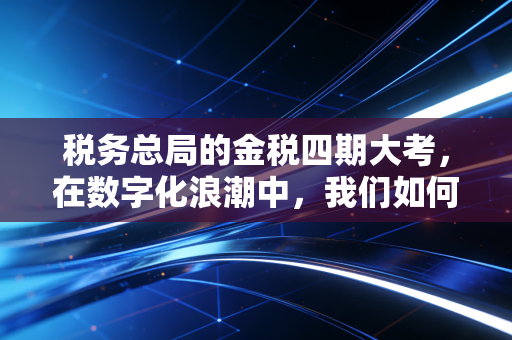 税务总局的金税四期大考,在数字化浪潮中,我们如何守住合规的底线?