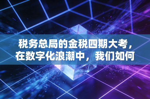 税务总局的金税四期大考，在数字化浪潮中，我们如何守住合规的底线？