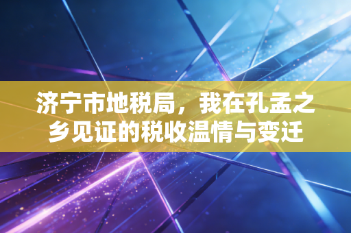 济宁市地税局，我在孔孟之乡见证的税收温情与变迁