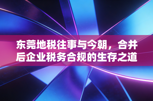 东莞地税往事与今朝,合并后企业税务合规的生存之道与实操感悟