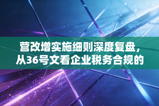 营改增实施细则深度复盘，从36号文看企业税务合规的痛点与破局