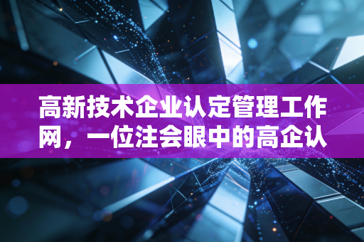 高新技术企业认定管理工作网,一位注会眼中的高企认定实战全攻略与避坑指南