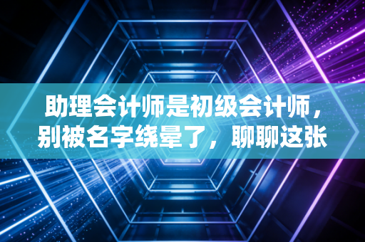助理会计师是初级会计师，别被名字绕晕了，聊聊这张证书的含金量与职场真相