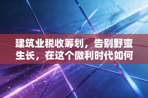 建筑业税收筹划，告别野蛮生长，在这个微利时代如何守住钱袋子？