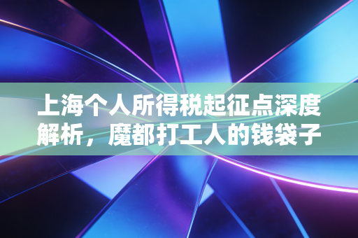 上海个人所得税起征点深度解析，魔都打工人的钱袋子，真的鼓起来了吗？