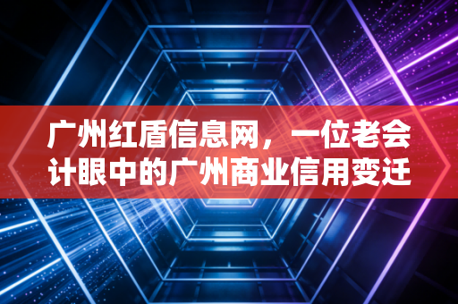 广州红盾信息网，一位老会计眼中的广州商业信用变迁史与企业查询实战指南