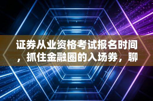 证券从业资格考试报名时间，抓住金融圈的入场券，聊聊那些关于考证的真心话