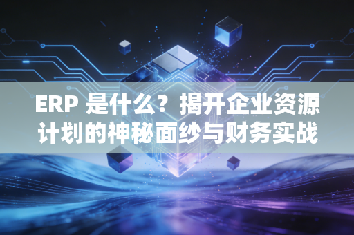 ERP 是什么？揭开企业资源计划的神秘面纱与财务实战价值