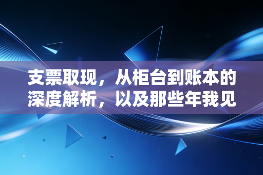 支票取现，从柜台到账本的深度解析，以及那些年我见过的现金迷局