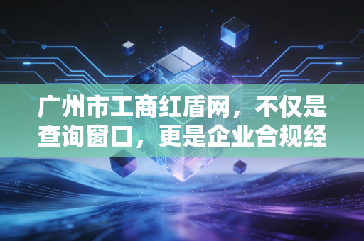 广州市工商红盾网,不仅是查询窗口,更是企业合规经营的生死簿