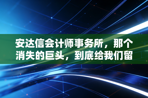 安达信会计师事务所，那个消失的巨头，到底给我们留下了什么？