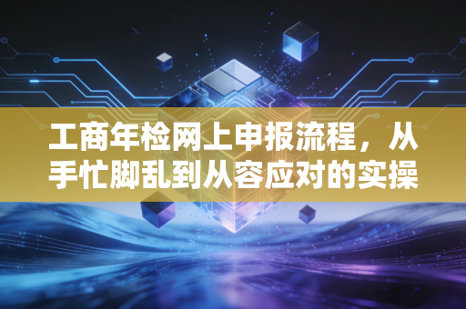 工商年检网上申报流程,从手忙脚乱到从容应对的实操指南