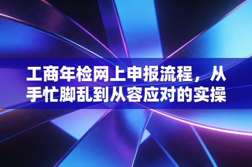 工商年检网上申报流程,从手忙脚乱到从容应对的实操指南