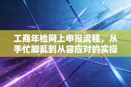 工商年检网上申报流程，从手忙脚乱到从容应对的实操指南