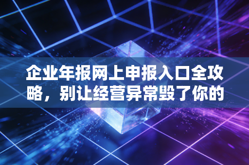 企业年报网上申报入口全攻略，别让经营异常毁了你的生意