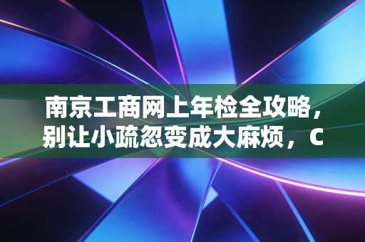 南京工商网上年检全攻略，别让小疏忽变成大麻烦，CPA手把手教你搞定