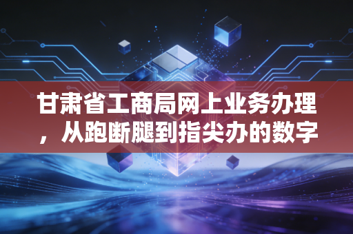 甘肃省工商局网上业务办理，从跑断腿到指尖办的数字化转型实录