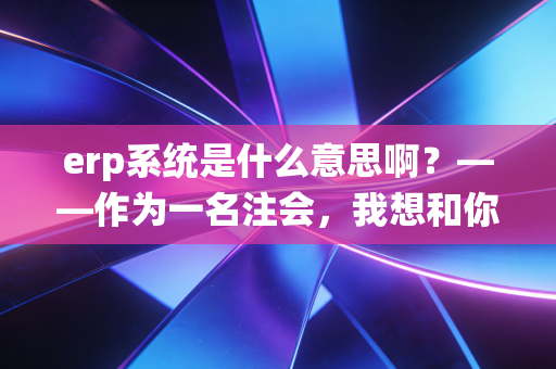 erp系统是什么意思啊？——作为一名注会，我想和你聊聊企业背后的数字大脑