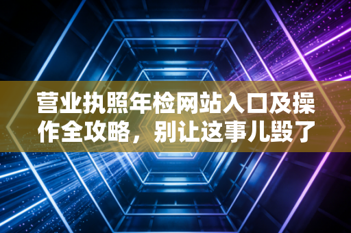 营业执照年检网站入口及操作全攻略，别让这事儿毁了你的公司
