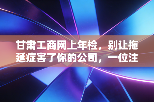 甘肃工商网上年检，别让拖延症害了你的公司，一位注会眼里的年报江湖