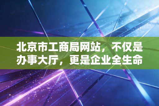 北京市工商局网站，不仅是办事大厅，更是企业全生命周期的见证者