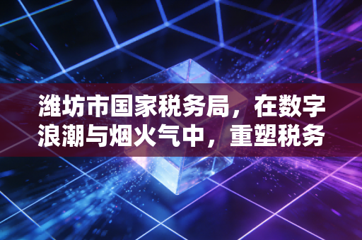 潍坊市国家税务局，在数字浪潮与烟火气中，重塑税务服务的信任基石