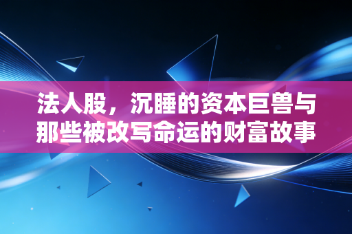 法人股，沉睡的资本巨兽与那些被改写命运的财富故事