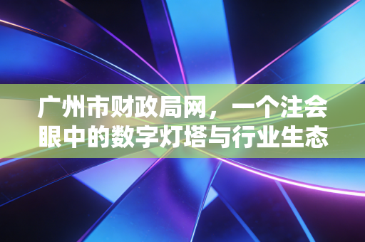广州市财政局网，一个注会眼中的数字灯塔与行业生态图鉴