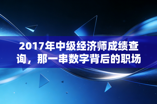 2017年中级经济师成绩查询，那一串数字背后的职场悲欢与进阶真相