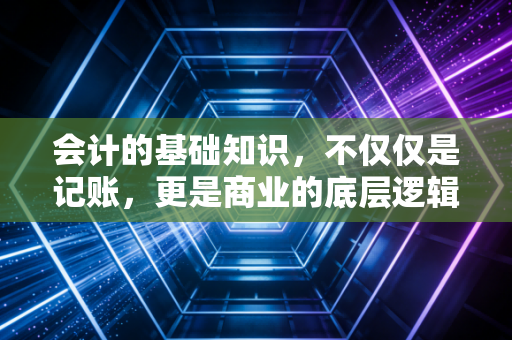 会计的基础知识，不仅仅是记账，更是商业的底层逻辑