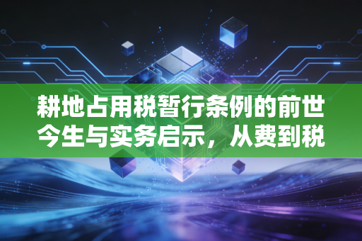 耕地占用税暂行条例的前世今生与实务启示，从费到税的硬约束