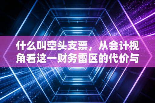 什么叫空头支票，从会计视角看这一财务雷区的代价与警示