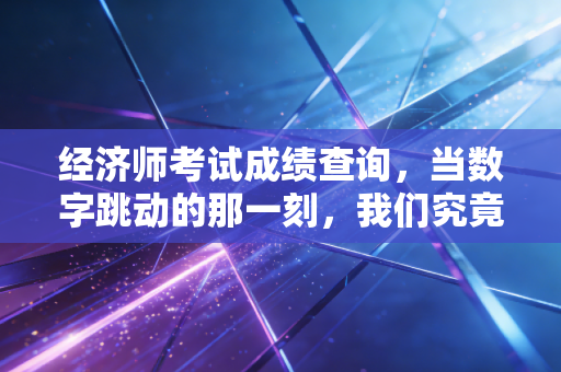 经济师考试成绩查询，当数字跳动的那一刻，我们究竟在期待什么？