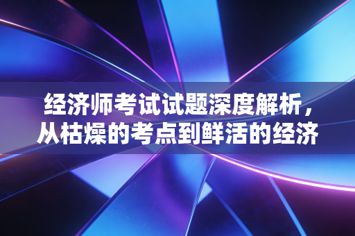 经济师考试试题深度解析，从枯燥的考点到鲜活的经济逻辑