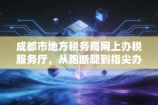 成都市地方税务局网上办税服务厅，从跑断腿到指尖办的税务变迁史