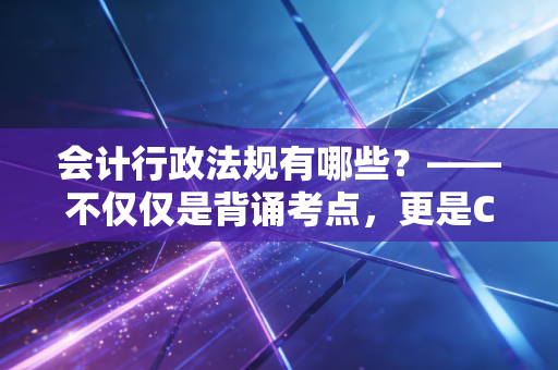 会计行政法规有哪些？——不仅仅是背诵考点，更是CPA职业生涯的护身符