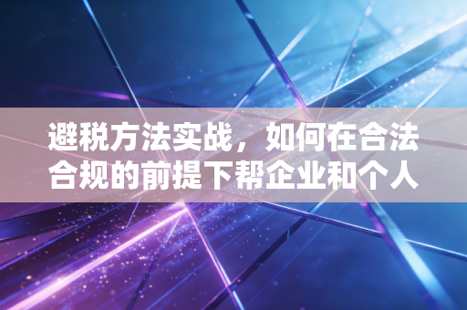 避税方法实战，如何在合法合规的前提下帮企业和个人省下真金白银