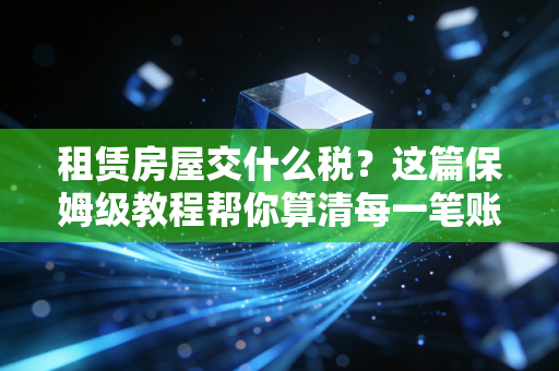 租赁房屋交什么税？这篇保姆级教程帮你算清每一笔账