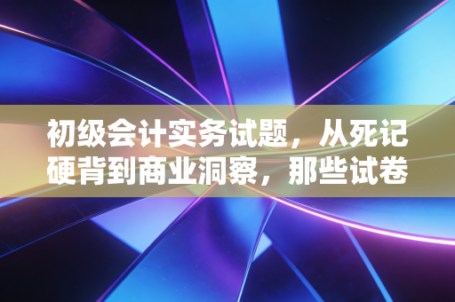 初级会计实务试题,从死记硬背到商业洞察,那些试卷背后的生意经