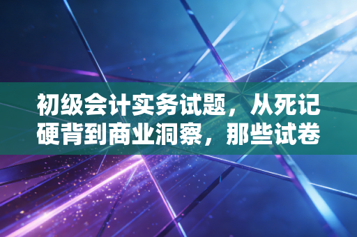 初级会计实务试题，从死记硬背到商业洞察，那些试卷背后的生意经
