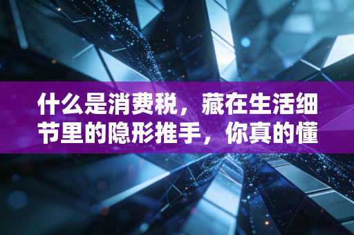 什么是消费税,藏在生活细节里的隐形推手,你真的懂吗?